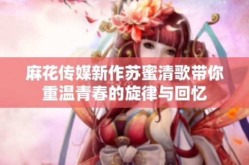 麻花传媒新作苏蜜清歌带你重温青春的旋律与回忆