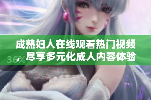 成熟妇人在线观看热门视频，尽享多元化成人内容体验