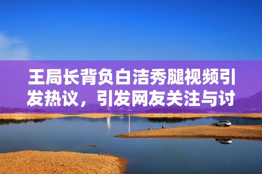 王局长背负白洁秀腿视频引发热议，引发网友关注与讨论