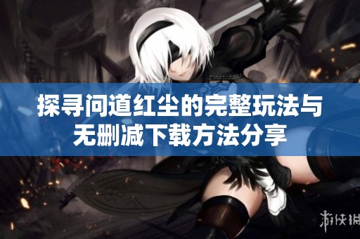 探寻问道红尘的完整玩法与无删减下载方法分享