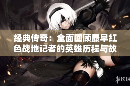 经典传奇：全面回顾最早红色战地记者的英雄历程与故事