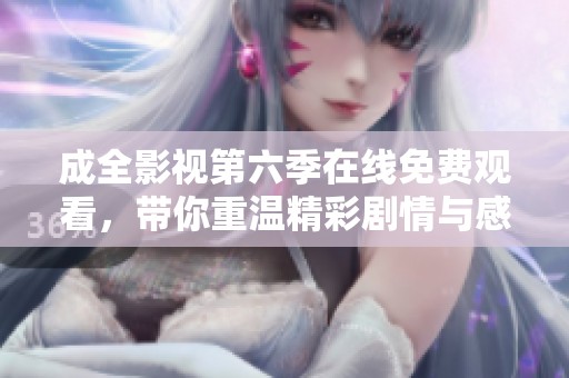 成全影视第六季在线免费观看，带你重温精彩剧情与感人瞬间