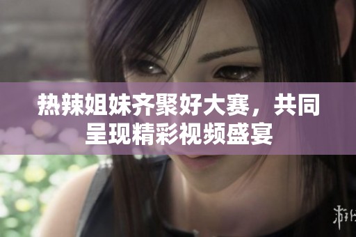 热辣姐妹齐聚好大赛，共同呈现精彩视频盛宴