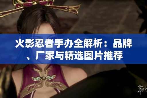 火影忍者手办全解析：品牌、厂家与精选图片推荐