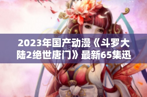 2023年国产动漫《斗罗大陆2绝世唐门》最新65集迅雷下载资源分享