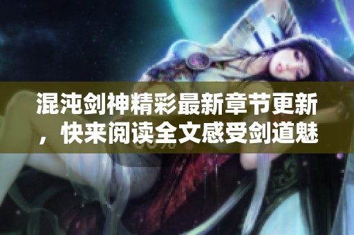 混沌剑神精彩最新章节更新，快来阅读全文感受剑道魅力！
