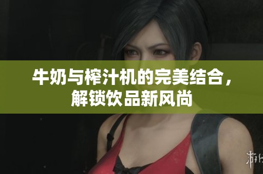牛奶与榨汁机的完美结合，解锁饮品新风尚