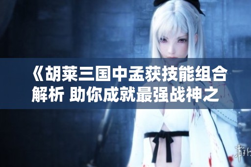 《胡莱三国中孟获技能组合解析 助你成就最强战神之路》