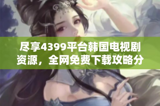 尽享4399平台韩国电视剧资源，全网免费下载攻略分享