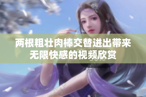 两根粗壮肉棒交替进出带来无限快感的视频欣赏