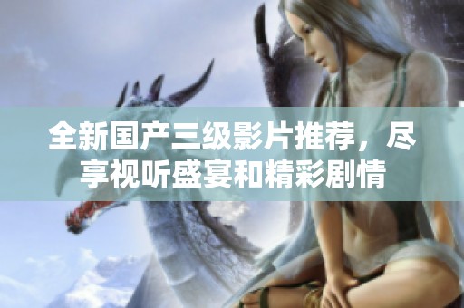 全新国产三级影片推荐，尽享视听盛宴和精彩剧情