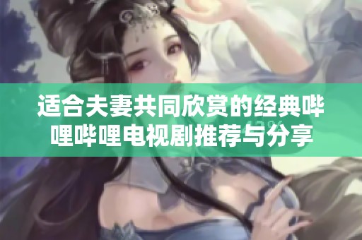 适合夫妻共同欣赏的经典哔哩哔哩电视剧推荐与分享