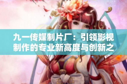 九一传媒制片厂：引领影视制作的专业新高度与创新之路