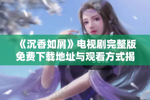 《沉香如屑》电视剧完整版免费下载地址与观看方式揭秘