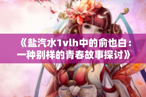 《盐汽水1vlh中的俞也白：一种别样的青春故事探讨》