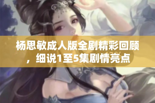 杨思敏成人版全剧精彩回顾，细说1至5集剧情亮点