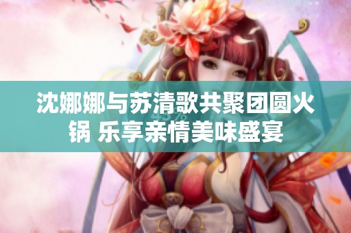 沈娜娜与苏清歌共聚团圆火锅 乐享亲情美味盛宴