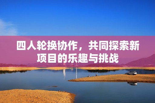 四人轮换协作，共同探索新项目的乐趣与挑战