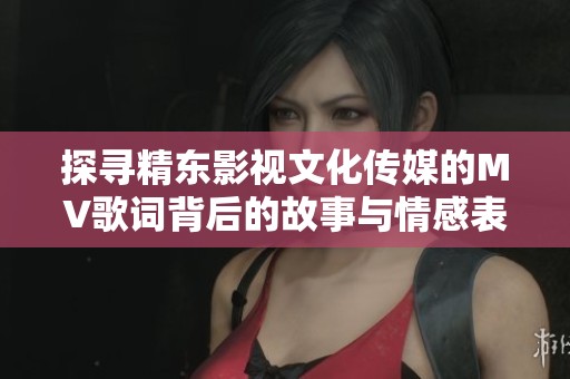 探寻精东影视文化传媒的MV歌词背后的故事与情感表达