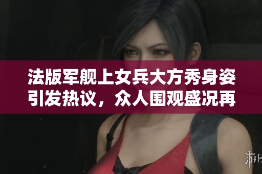 法版军舰上女兵大方秀身姿引发热议，众人围观盛况再现