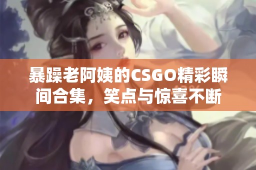 暴躁老阿姨的CSGO精彩瞬间合集，笑点与惊喜不断