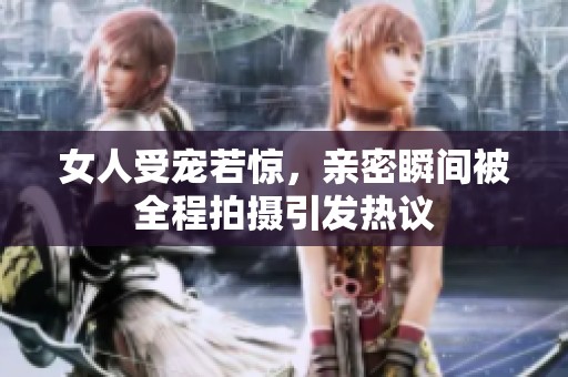 女人受宠若惊，亲密瞬间被全程拍摄引发热议