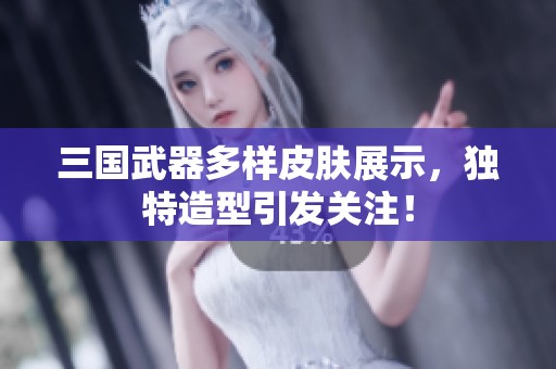 三国武器多样皮肤展示，独特造型引发关注！