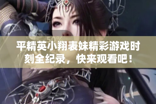 平精英小翔表妹精彩游戏时刻全纪录，快来观看吧！