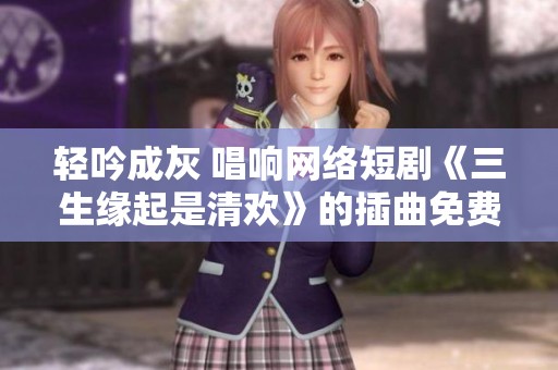 轻吟成灰 唱响网络短剧《三生缘起是清欢》的插曲免费试听
