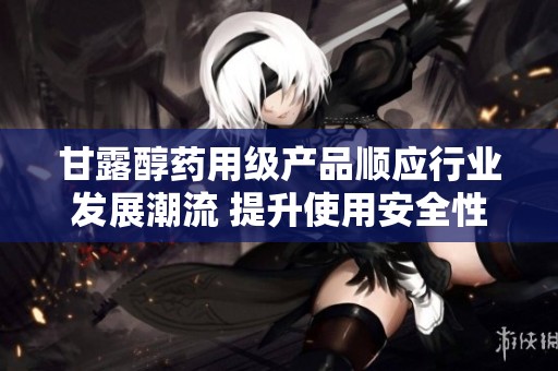 甘露醇药用级产品顺应行业发展潮流 提升使用安全性与效果