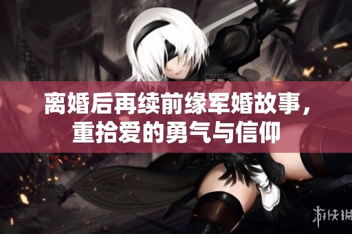 离婚后再续前缘军婚故事，重拾爱的勇气与信仰