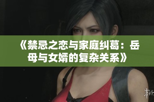 《禁忌之恋与家庭纠葛：岳母与女婿的复杂关系》
