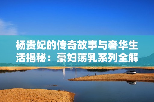 杨贵妃的传奇故事与奢华生活揭秘：豪妇荡乳系列全解析