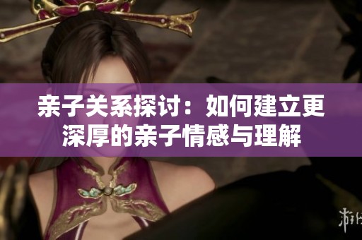 亲子关系探讨：如何建立更深厚的亲子情感与理解