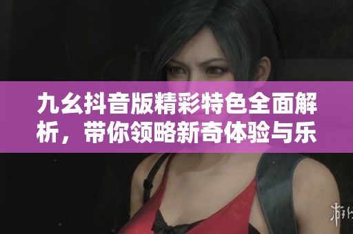 九幺抖音版精彩特色全面解析，带你领略新奇体验与乐趣