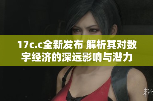 17c.c全新发布 解析其对数字经济的深远影响与潜力