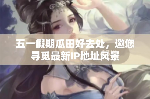 五一假期瓜田好去处，邀您寻觅最新IP地址风景