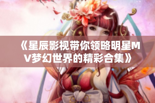 《星辰影视带你领略明星MV梦幻世界的精彩合集》