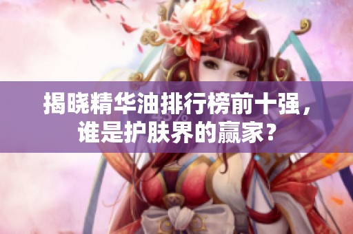 揭晓精华油排行榜前十强，谁是护肤界的赢家？