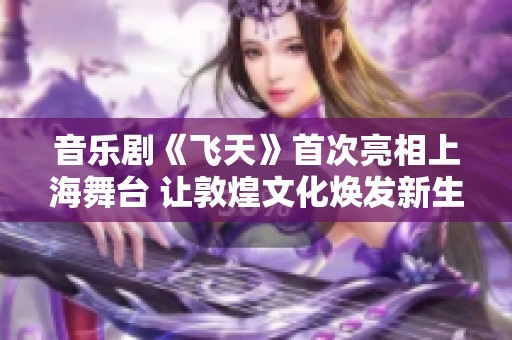 音乐剧《飞天》首次亮相上海舞台 让敦煌文化焕发新生辉煌