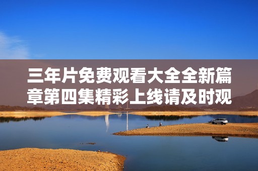 三年片免费观看大全全新篇章第四集精彩上线请及时观看