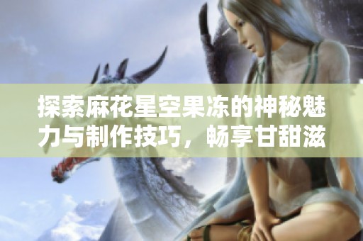 探索麻花星空果冻的神秘魅力与制作技巧，畅享甘甜滋味