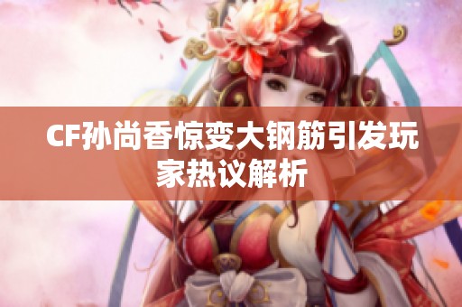 CF孙尚香惊变大钢筋引发玩家热议解析