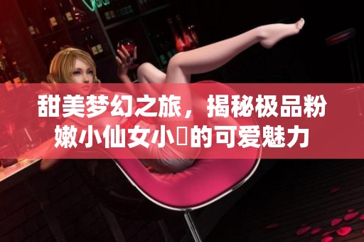 甜美梦幻之旅，揭秘极品粉嫩小仙女小泬的可爱魅力