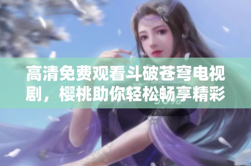 高清免费观看斗破苍穹电视剧，樱桃助你轻松畅享精彩剧情