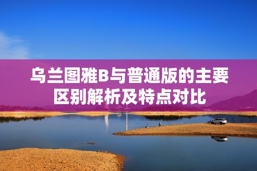 乌兰图雅B与普通版的主要区别解析及特点对比