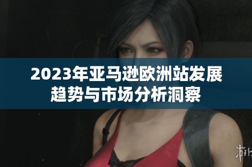 2023年亚马逊欧洲站发展趋势与市场分析洞察