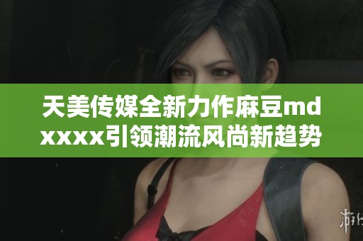 天美传媒全新力作麻豆mdxxxx引领潮流风尚新趋势