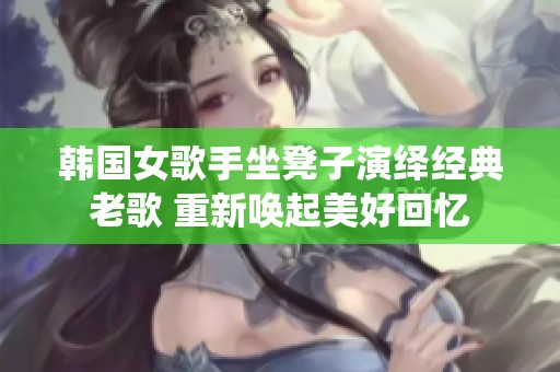 韩国女歌手坐凳子演绎经典老歌 重新唤起美好回忆