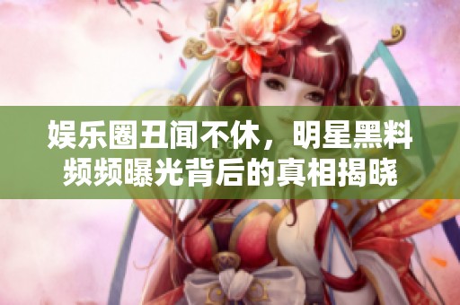 娱乐圈丑闻不休，明星黑料频频曝光背后的真相揭晓